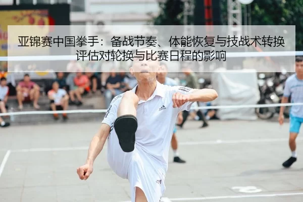 亚锦赛中国拳手：备战节奏、体能恢复与技战术转换评估对轮换与比赛日程的影响