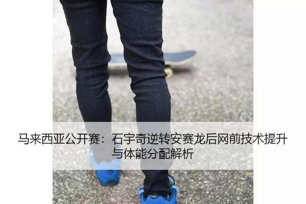 马来西亚公开赛：石宇奇逆转安赛龙后网前技术提升与体能分配解析