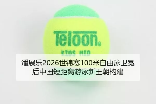 潘展乐2026世锦赛100米自由泳卫冕后中国短距离游泳新王朝构建
